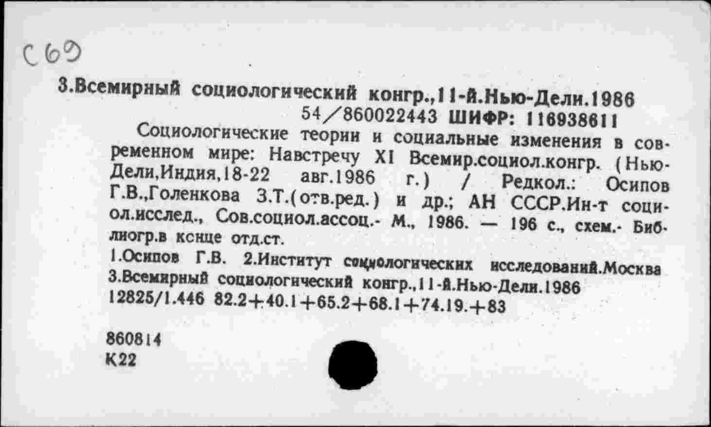 ﻿3.Всемирный социологический конгр.,11-й.Нью-Дели. 1986 54/860022443 ШИФР: 116938611
Социологические теории и социальные изменения в современном мире: Навстречу XI Всемир.социол.конгр. (Нью-Дели.Индия, 18-22	авг.1986	г.)	/ Редкол.: Осипов
Г.В.,Голенкова З.Т.( отв.ред.) и др.; АН СССР.Ин-т соци-ол.исслед., Сов.социол.ассоц.- М., 1986. — 196 с., схем,- Биб-лиогр.в конце отд.ст.
I.Осипов Г.В. 2.Институт социологических исследование.Москва 3.Всемирный социологический конгр.,11-й.Нью-Дели. 1986 12825/1.446 82.2+40.1+65.2+68.1+74.19.+83
860814 К22